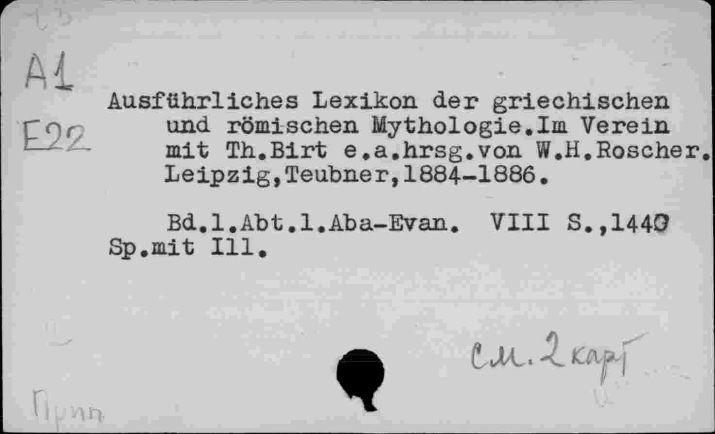 ﻿Ausführliches Lexikon, der griechischen, und römischen Mythologie.Im Verein mit Th.Birt e.a.hrsg.von W.H.Roscher. Leipzig,Teubner,1884-1886•
Bd.l.Abt.l.Aba-Evan. VIII S.,1440 Sp.mit Ill.